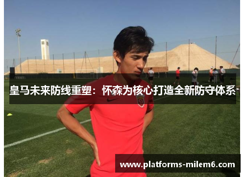 皇马未来防线重塑:怀森为核心打造全新防守体系 皇马未来防线重塑:怀森为核心打造全新防守体系