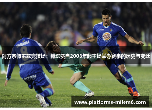 阿方索佩雷兹竞技场:赫塔费自2003年起主场举办赛事的历史与变迁 阿方索佩雷兹竞技场:赫塔费自2003年起主场举办赛事的历史与变迁